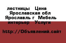 лестницы › Цена ­ 1 - Ярославская обл., Ярославль г. Мебель, интерьер » Услуги   